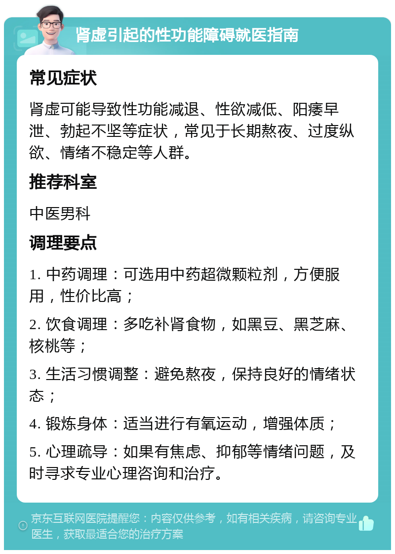 肾虚引起的性功能障碍就医指南 常见症状 肾虚可能导致性功能减退、性欲减低、阳痿早泄、勃起不坚等症状，常见于长期熬夜、过度纵欲、情绪不稳定等人群。 推荐科室 中医男科 调理要点 1. 中药调理：可选用中药超微颗粒剂，方便服用，性价比高； 2. 饮食调理：多吃补肾食物，如黑豆、黑芝麻、核桃等； 3. 生活习惯调整：避免熬夜，保持良好的情绪状态； 4. 锻炼身体：适当进行有氧运动，增强体质； 5. 心理疏导：如果有焦虑、抑郁等情绪问题，及时寻求专业心理咨询和治疗。