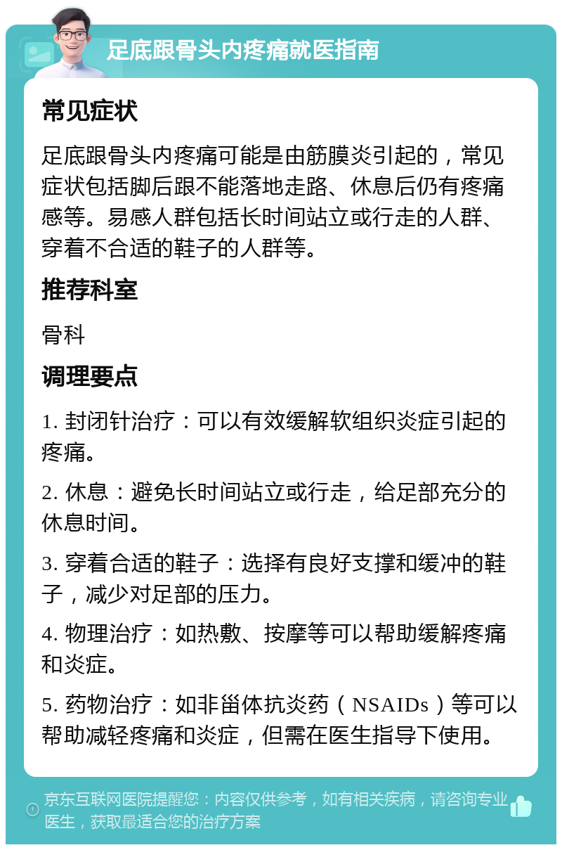 足底跟骨头内疼痛就医指南 常见症状 足底跟骨头内疼痛可能是由筋膜炎引起的，常见症状包括脚后跟不能落地走路、休息后仍有疼痛感等。易感人群包括长时间站立或行走的人群、穿着不合适的鞋子的人群等。 推荐科室 骨科 调理要点 1. 封闭针治疗：可以有效缓解软组织炎症引起的疼痛。 2. 休息：避免长时间站立或行走，给足部充分的休息时间。 3. 穿着合适的鞋子：选择有良好支撑和缓冲的鞋子，减少对足部的压力。 4. 物理治疗：如热敷、按摩等可以帮助缓解疼痛和炎症。 5. 药物治疗：如非甾体抗炎药（NSAIDs）等可以帮助减轻疼痛和炎症，但需在医生指导下使用。