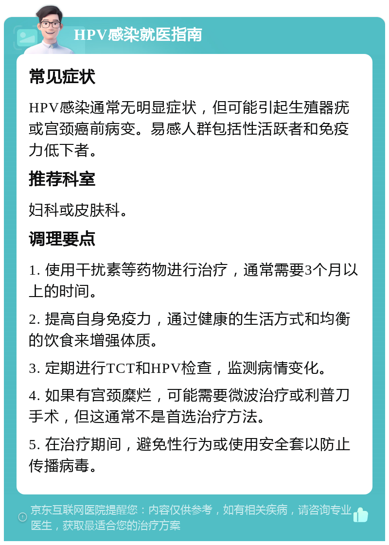 HPV感染就医指南 常见症状 HPV感染通常无明显症状，但可能引起生殖器疣或宫颈癌前病变。易感人群包括性活跃者和免疫力低下者。 推荐科室 妇科或皮肤科。 调理要点 1. 使用干扰素等药物进行治疗，通常需要3个月以上的时间。 2. 提高自身免疫力，通过健康的生活方式和均衡的饮食来增强体质。 3. 定期进行TCT和HPV检查，监测病情变化。 4. 如果有宫颈糜烂，可能需要微波治疗或利普刀手术，但这通常不是首选治疗方法。 5. 在治疗期间，避免性行为或使用安全套以防止传播病毒。