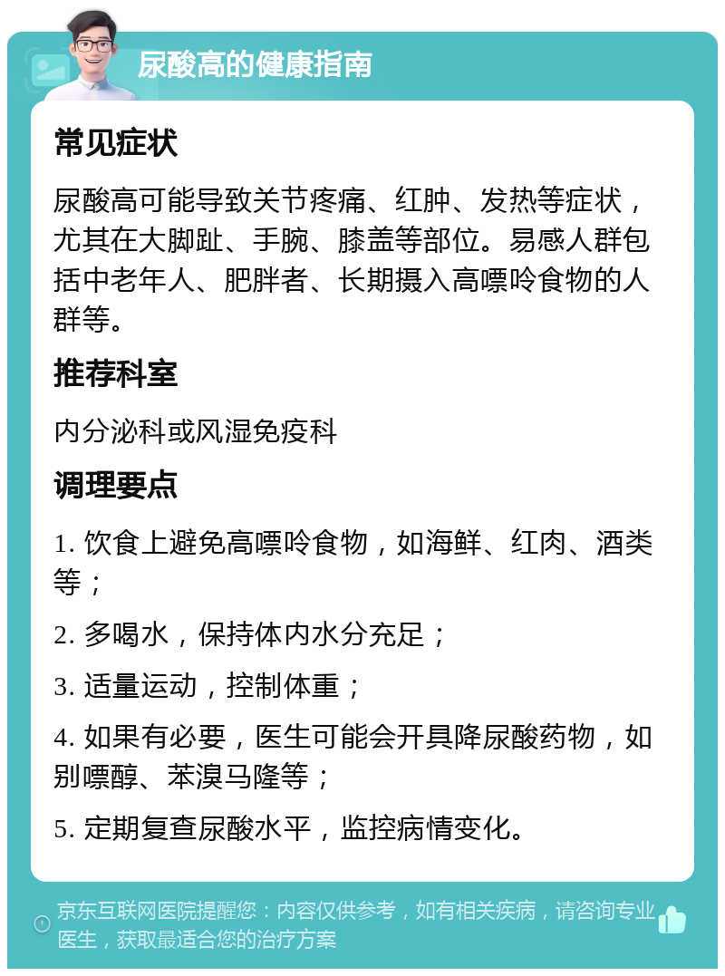 尿酸高的健康指南 常见症状 尿酸高可能导致关节疼痛、红肿、发热等症状，尤其在大脚趾、手腕、膝盖等部位。易感人群包括中老年人、肥胖者、长期摄入高嘌呤食物的人群等。 推荐科室 内分泌科或风湿免疫科 调理要点 1. 饮食上避免高嘌呤食物，如海鲜、红肉、酒类等； 2. 多喝水，保持体内水分充足； 3. 适量运动，控制体重； 4. 如果有必要，医生可能会开具降尿酸药物，如别嘌醇、苯溴马隆等； 5. 定期复查尿酸水平，监控病情变化。