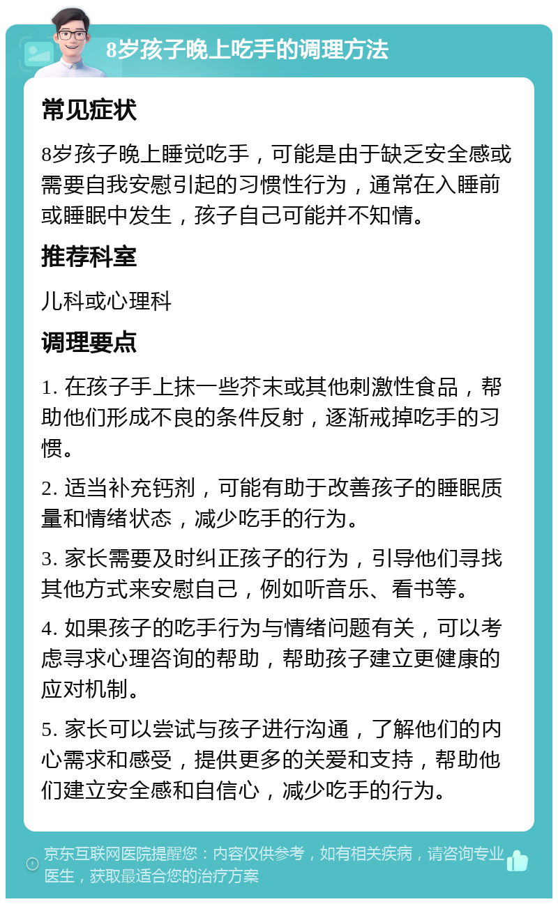 8岁孩子晚上吃手的调理方法 常见症状 8岁孩子晚上睡觉吃手，可能是由于缺乏安全感或需要自我安慰引起的习惯性行为，通常在入睡前或睡眠中发生，孩子自己可能并不知情。 推荐科室 儿科或心理科 调理要点 1. 在孩子手上抹一些芥末或其他刺激性食品，帮助他们形成不良的条件反射，逐渐戒掉吃手的习惯。 2. 适当补充钙剂，可能有助于改善孩子的睡眠质量和情绪状态，减少吃手的行为。 3. 家长需要及时纠正孩子的行为，引导他们寻找其他方式来安慰自己，例如听音乐、看书等。 4. 如果孩子的吃手行为与情绪问题有关，可以考虑寻求心理咨询的帮助，帮助孩子建立更健康的应对机制。 5. 家长可以尝试与孩子进行沟通，了解他们的内心需求和感受，提供更多的关爱和支持，帮助他们建立安全感和自信心，减少吃手的行为。