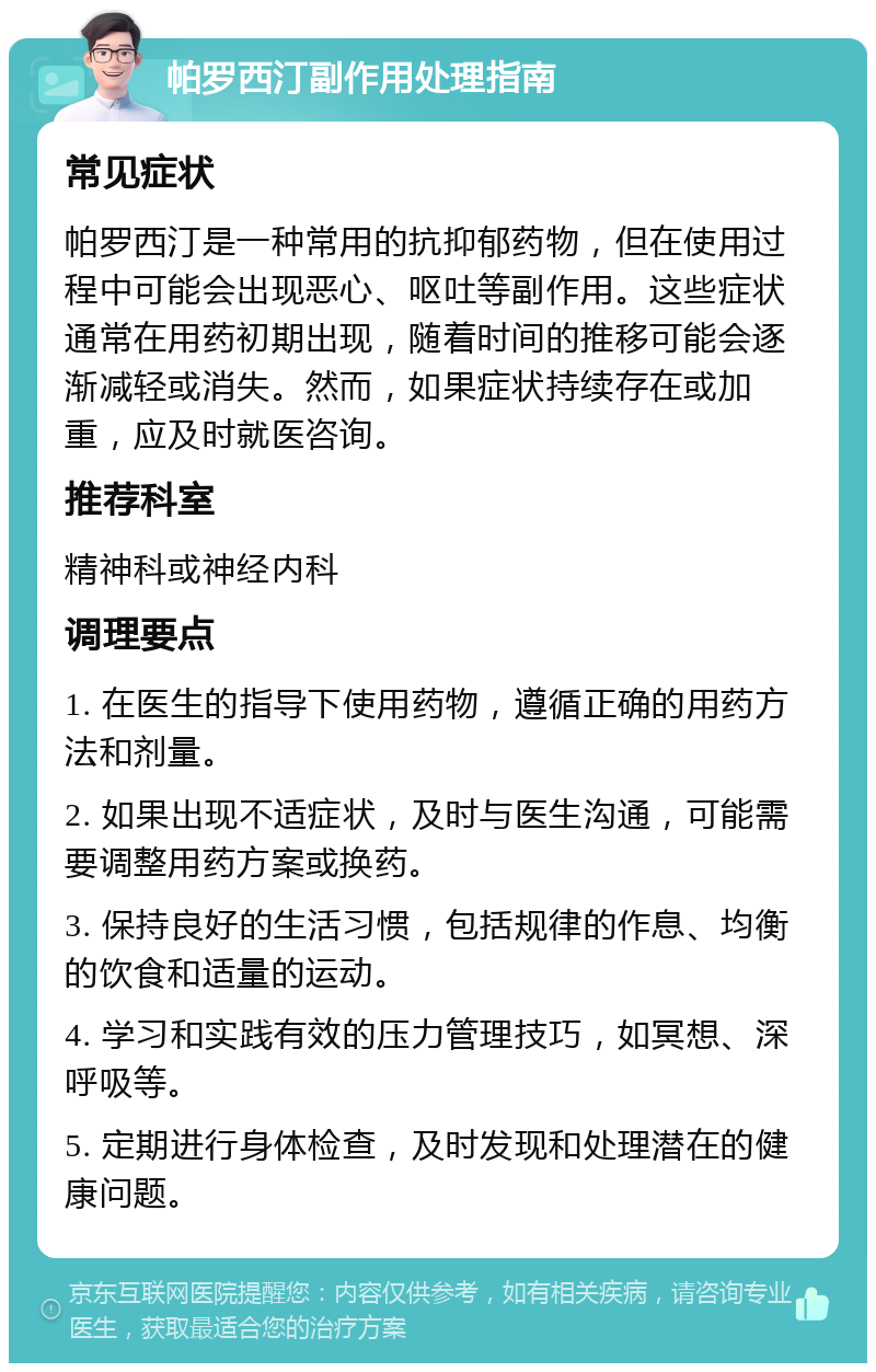 帕罗西汀副作用处理指南 常见症状 帕罗西汀是一种常用的抗抑郁药物，但在使用过程中可能会出现恶心、呕吐等副作用。这些症状通常在用药初期出现，随着时间的推移可能会逐渐减轻或消失。然而，如果症状持续存在或加重，应及时就医咨询。 推荐科室 精神科或神经内科 调理要点 1. 在医生的指导下使用药物，遵循正确的用药方法和剂量。 2. 如果出现不适症状，及时与医生沟通，可能需要调整用药方案或换药。 3. 保持良好的生活习惯，包括规律的作息、均衡的饮食和适量的运动。 4. 学习和实践有效的压力管理技巧，如冥想、深呼吸等。 5. 定期进行身体检查，及时发现和处理潜在的健康问题。