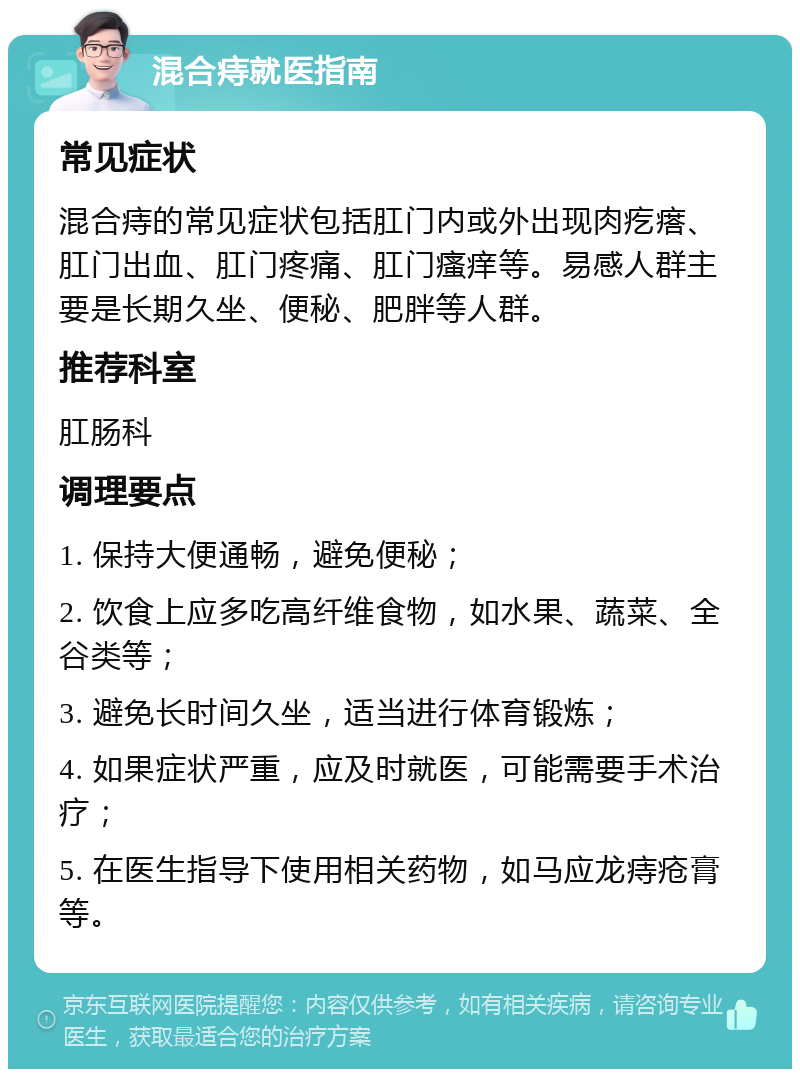 混合痔就医指南 常见症状 混合痔的常见症状包括肛门内或外出现肉疙瘩、肛门出血、肛门疼痛、肛门瘙痒等。易感人群主要是长期久坐、便秘、肥胖等人群。 推荐科室 肛肠科 调理要点 1. 保持大便通畅，避免便秘； 2. 饮食上应多吃高纤维食物，如水果、蔬菜、全谷类等； 3. 避免长时间久坐，适当进行体育锻炼； 4. 如果症状严重，应及时就医，可能需要手术治疗； 5. 在医生指导下使用相关药物，如马应龙痔疮膏等。