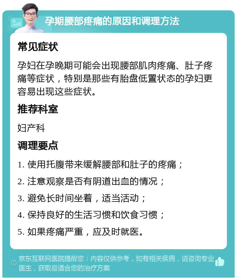 孕期腰部疼痛的原因和调理方法 常见症状 孕妇在孕晚期可能会出现腰部肌肉疼痛、肚子疼痛等症状，特别是那些有胎盘低置状态的孕妇更容易出现这些症状。 推荐科室 妇产科 调理要点 1. 使用托腹带来缓解腰部和肚子的疼痛； 2. 注意观察是否有阴道出血的情况； 3. 避免长时间坐着，适当活动； 4. 保持良好的生活习惯和饮食习惯； 5. 如果疼痛严重，应及时就医。