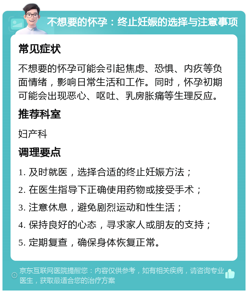 不想要的怀孕：终止妊娠的选择与注意事项 常见症状 不想要的怀孕可能会引起焦虑、恐惧、内疚等负面情绪，影响日常生活和工作。同时，怀孕初期可能会出现恶心、呕吐、乳房胀痛等生理反应。 推荐科室 妇产科 调理要点 1. 及时就医，选择合适的终止妊娠方法； 2. 在医生指导下正确使用药物或接受手术； 3. 注意休息，避免剧烈运动和性生活； 4. 保持良好的心态，寻求家人或朋友的支持； 5. 定期复查，确保身体恢复正常。