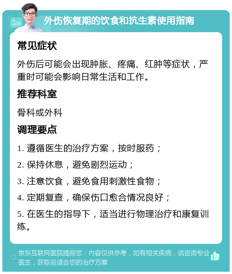 外伤恢复期的饮食和抗生素使用指南 常见症状 外伤后可能会出现肿胀、疼痛、红肿等症状，严重时可能会影响日常生活和工作。 推荐科室 骨科或外科 调理要点 1. 遵循医生的治疗方案，按时服药； 2. 保持休息，避免剧烈运动； 3. 注意饮食，避免食用刺激性食物； 4. 定期复查，确保伤口愈合情况良好； 5. 在医生的指导下，适当进行物理治疗和康复训练。