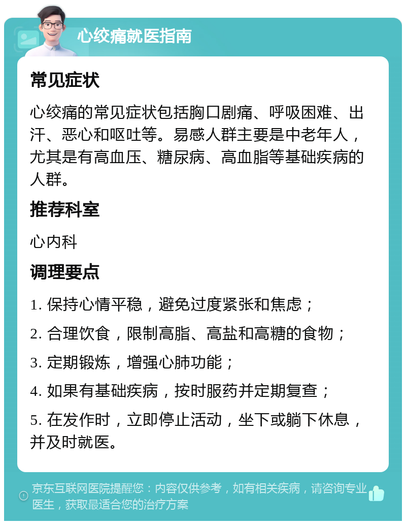 心绞痛就医指南 常见症状 心绞痛的常见症状包括胸口剧痛、呼吸困难、出汗、恶心和呕吐等。易感人群主要是中老年人，尤其是有高血压、糖尿病、高血脂等基础疾病的人群。 推荐科室 心内科 调理要点 1. 保持心情平稳，避免过度紧张和焦虑； 2. 合理饮食，限制高脂、高盐和高糖的食物； 3. 定期锻炼，增强心肺功能； 4. 如果有基础疾病，按时服药并定期复查； 5. 在发作时，立即停止活动，坐下或躺下休息，并及时就医。