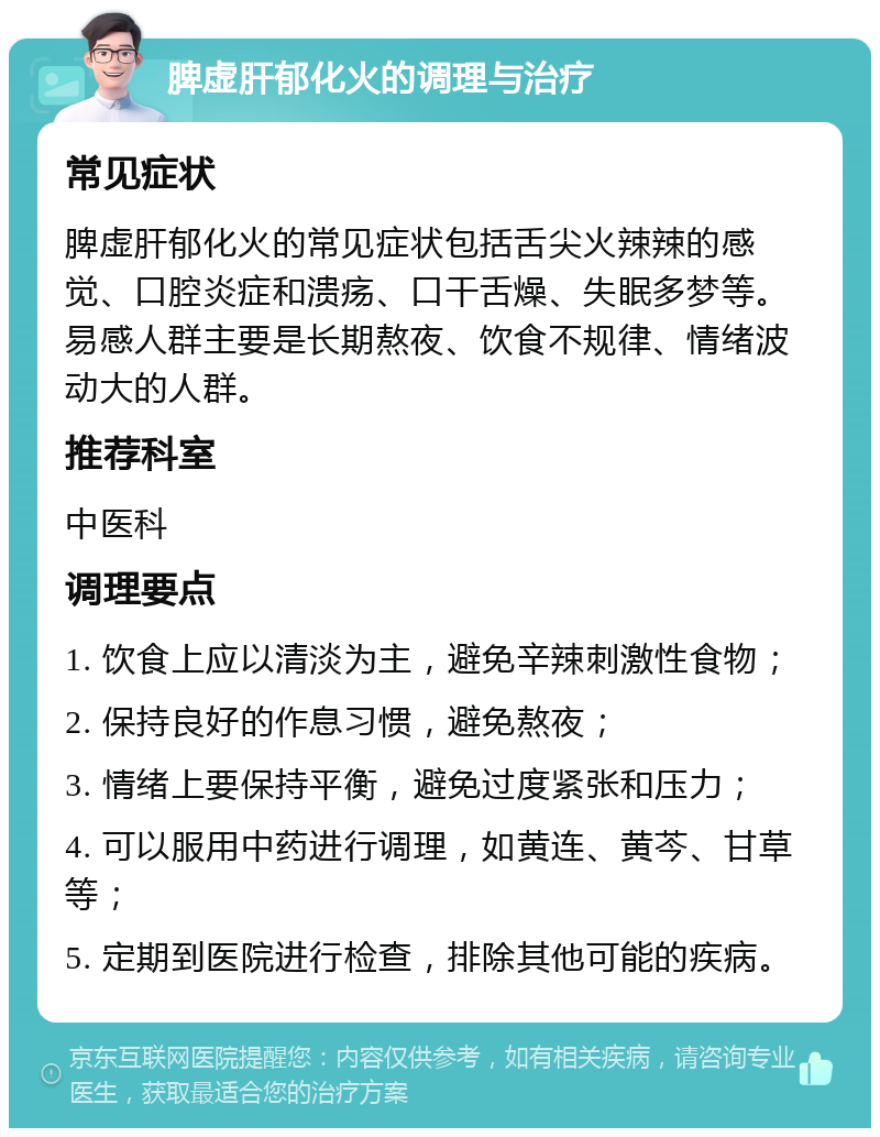 脾虚肝郁化火的调理与治疗 常见症状 脾虚肝郁化火的常见症状包括舌尖火辣辣的感觉、口腔炎症和溃疡、口干舌燥、失眠多梦等。易感人群主要是长期熬夜、饮食不规律、情绪波动大的人群。 推荐科室 中医科 调理要点 1. 饮食上应以清淡为主，避免辛辣刺激性食物； 2. 保持良好的作息习惯，避免熬夜； 3. 情绪上要保持平衡，避免过度紧张和压力； 4. 可以服用中药进行调理，如黄连、黄芩、甘草等； 5. 定期到医院进行检查，排除其他可能的疾病。