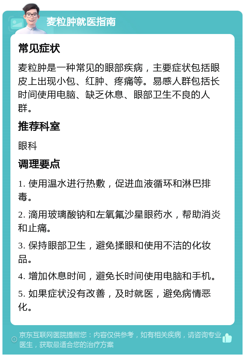 麦粒肿就医指南 常见症状 麦粒肿是一种常见的眼部疾病，主要症状包括眼皮上出现小包、红肿、疼痛等。易感人群包括长时间使用电脑、缺乏休息、眼部卫生不良的人群。 推荐科室 眼科 调理要点 1. 使用温水进行热敷，促进血液循环和淋巴排毒。 2. 滴用玻璃酸钠和左氧氟沙星眼药水，帮助消炎和止痛。 3. 保持眼部卫生，避免揉眼和使用不洁的化妆品。 4. 增加休息时间，避免长时间使用电脑和手机。 5. 如果症状没有改善，及时就医，避免病情恶化。