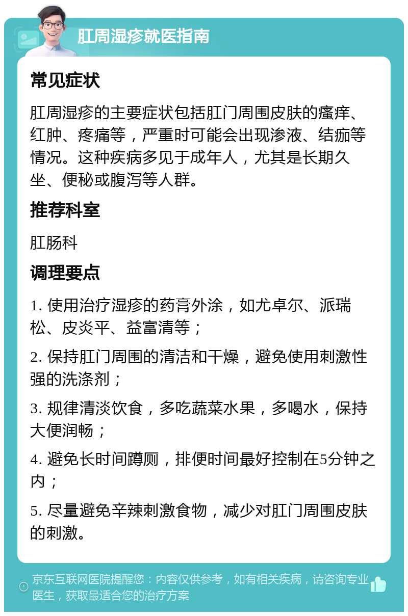 肛周湿疹就医指南 常见症状 肛周湿疹的主要症状包括肛门周围皮肤的瘙痒、红肿、疼痛等，严重时可能会出现渗液、结痂等情况。这种疾病多见于成年人，尤其是长期久坐、便秘或腹泻等人群。 推荐科室 肛肠科 调理要点 1. 使用治疗湿疹的药膏外涂，如尤卓尔、派瑞松、皮炎平、益富清等； 2. 保持肛门周围的清洁和干燥，避免使用刺激性强的洗涤剂； 3. 规律清淡饮食，多吃蔬菜水果，多喝水，保持大便润畅； 4. 避免长时间蹲厕，排便时间最好控制在5分钟之内； 5. 尽量避免辛辣刺激食物，减少对肛门周围皮肤的刺激。