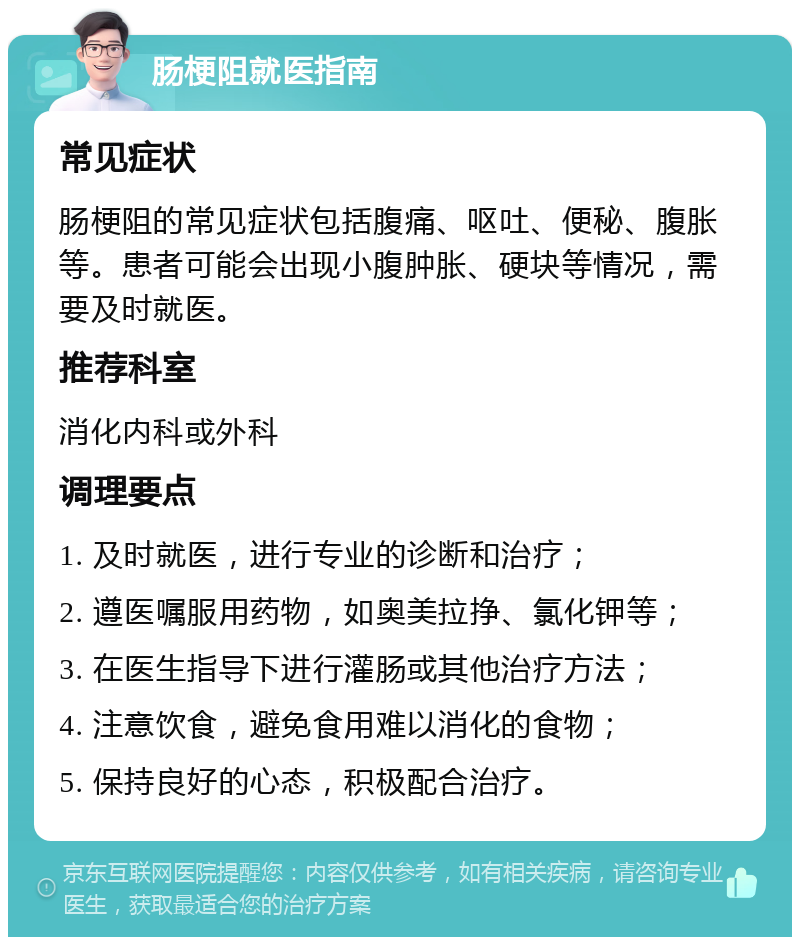 肠梗阻就医指南 常见症状 肠梗阻的常见症状包括腹痛、呕吐、便秘、腹胀等。患者可能会出现小腹肿胀、硬块等情况，需要及时就医。 推荐科室 消化内科或外科 调理要点 1. 及时就医，进行专业的诊断和治疗； 2. 遵医嘱服用药物，如奥美拉挣、氯化钾等； 3. 在医生指导下进行灌肠或其他治疗方法； 4. 注意饮食，避免食用难以消化的食物； 5. 保持良好的心态，积极配合治疗。