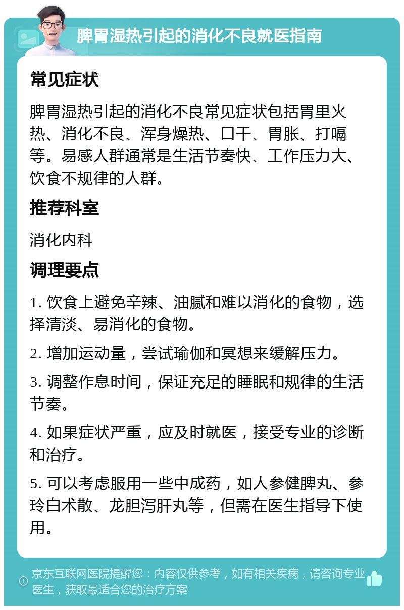 脾胃湿热引起的消化不良就医指南 常见症状 脾胃湿热引起的消化不良常见症状包括胃里火热、消化不良、浑身燥热、口干、胃胀、打嗝等。易感人群通常是生活节奏快、工作压力大、饮食不规律的人群。 推荐科室 消化内科 调理要点 1. 饮食上避免辛辣、油腻和难以消化的食物，选择清淡、易消化的食物。 2. 增加运动量，尝试瑜伽和冥想来缓解压力。 3. 调整作息时间，保证充足的睡眠和规律的生活节奏。 4. 如果症状严重，应及时就医，接受专业的诊断和治疗。 5. 可以考虑服用一些中成药，如人参健脾丸、参玲白术散、龙胆泻肝丸等，但需在医生指导下使用。