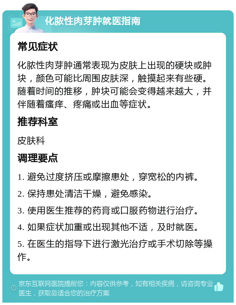 化脓性肉芽肿就医指南 常见症状 化脓性肉芽肿通常表现为皮肤上出现的硬块或肿块，颜色可能比周围皮肤深，触摸起来有些硬。随着时间的推移，肿块可能会变得越来越大，并伴随着瘙痒、疼痛或出血等症状。 推荐科室 皮肤科 调理要点 1. 避免过度挤压或摩擦患处，穿宽松的内裤。 2. 保持患处清洁干燥，避免感染。 3. 使用医生推荐的药膏或口服药物进行治疗。 4. 如果症状加重或出现其他不适，及时就医。 5. 在医生的指导下进行激光治疗或手术切除等操作。