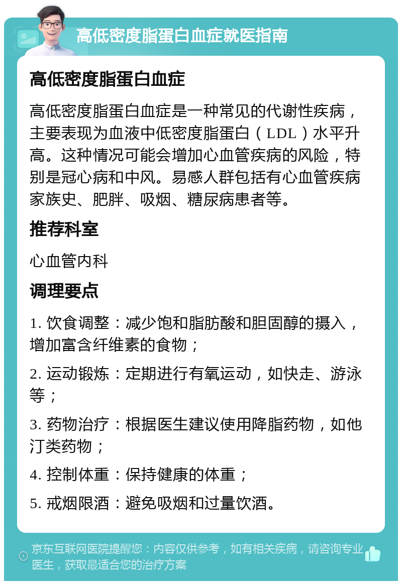 高低密度脂蛋白血症就医指南 高低密度脂蛋白血症 高低密度脂蛋白血症是一种常见的代谢性疾病，主要表现为血液中低密度脂蛋白（LDL）水平升高。这种情况可能会增加心血管疾病的风险，特别是冠心病和中风。易感人群包括有心血管疾病家族史、肥胖、吸烟、糖尿病患者等。 推荐科室 心血管内科 调理要点 1. 饮食调整：减少饱和脂肪酸和胆固醇的摄入，增加富含纤维素的食物； 2. 运动锻炼：定期进行有氧运动，如快走、游泳等； 3. 药物治疗：根据医生建议使用降脂药物，如他汀类药物； 4. 控制体重：保持健康的体重； 5. 戒烟限酒：避免吸烟和过量饮酒。