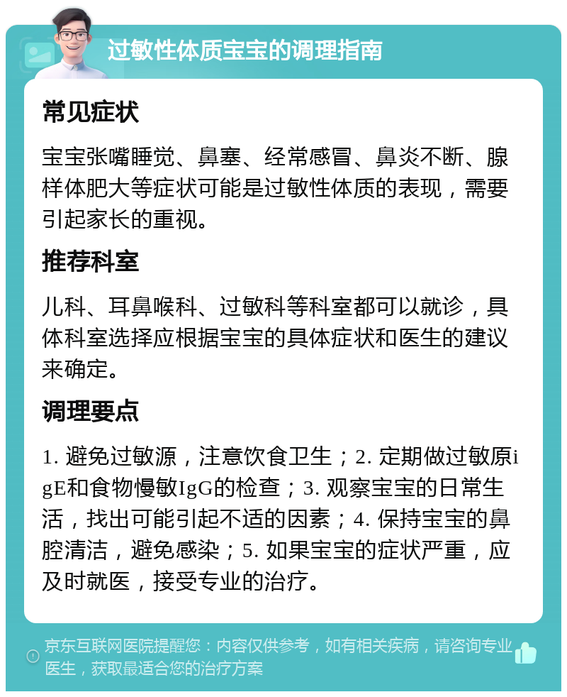 过敏性体质宝宝的调理指南 常见症状 宝宝张嘴睡觉、鼻塞、经常感冒、鼻炎不断、腺样体肥大等症状可能是过敏性体质的表现，需要引起家长的重视。 推荐科室 儿科、耳鼻喉科、过敏科等科室都可以就诊，具体科室选择应根据宝宝的具体症状和医生的建议来确定。 调理要点 1. 避免过敏源，注意饮食卫生；2. 定期做过敏原igE和食物慢敏IgG的检查；3. 观察宝宝的日常生活，找出可能引起不适的因素；4. 保持宝宝的鼻腔清洁，避免感染；5. 如果宝宝的症状严重，应及时就医，接受专业的治疗。