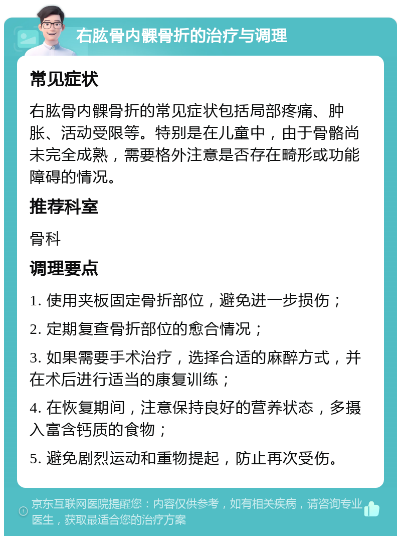 右肱骨内髁骨折的治疗与调理 常见症状 右肱骨内髁骨折的常见症状包括局部疼痛、肿胀、活动受限等。特别是在儿童中，由于骨骼尚未完全成熟，需要格外注意是否存在畸形或功能障碍的情况。 推荐科室 骨科 调理要点 1. 使用夹板固定骨折部位，避免进一步损伤； 2. 定期复查骨折部位的愈合情况； 3. 如果需要手术治疗，选择合适的麻醉方式，并在术后进行适当的康复训练； 4. 在恢复期间，注意保持良好的营养状态，多摄入富含钙质的食物； 5. 避免剧烈运动和重物提起，防止再次受伤。