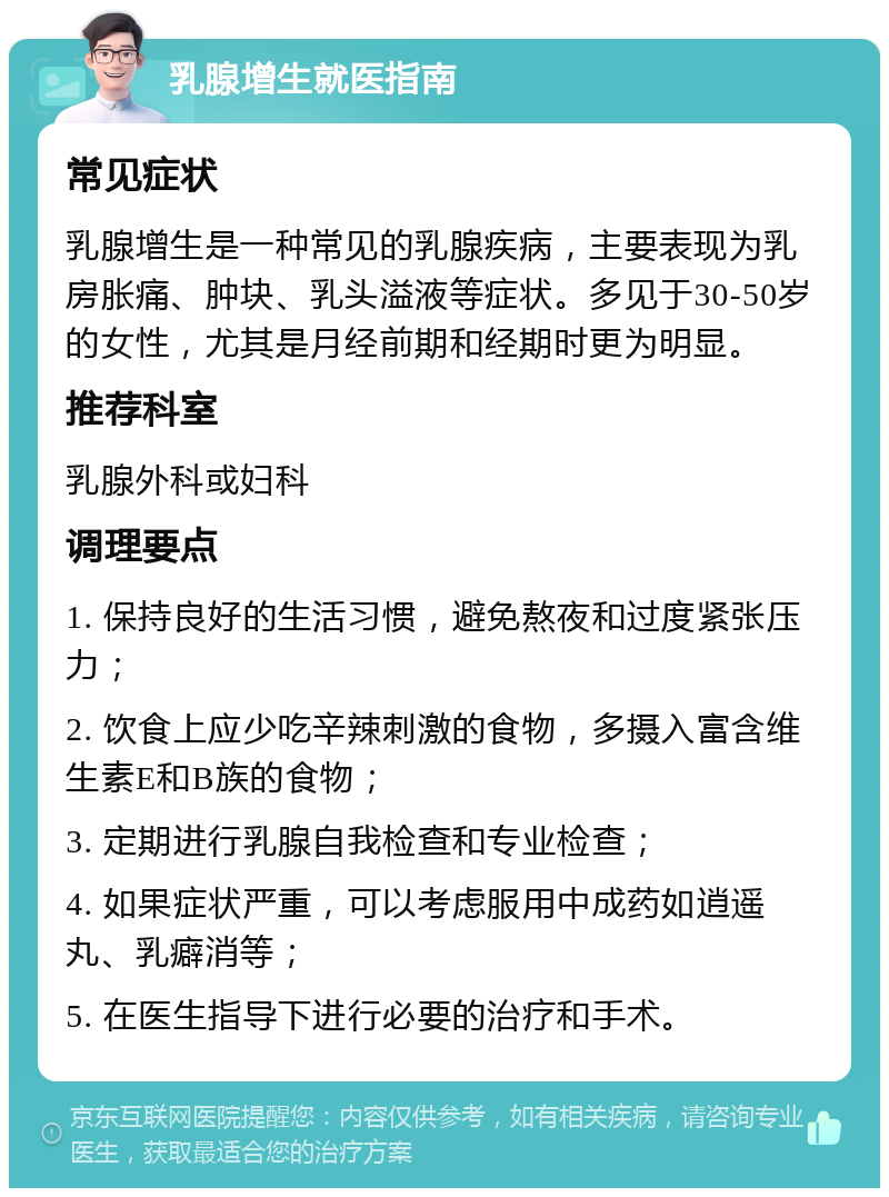 乳腺增生就医指南 常见症状 乳腺增生是一种常见的乳腺疾病，主要表现为乳房胀痛、肿块、乳头溢液等症状。多见于30-50岁的女性，尤其是月经前期和经期时更为明显。 推荐科室 乳腺外科或妇科 调理要点 1. 保持良好的生活习惯，避免熬夜和过度紧张压力； 2. 饮食上应少吃辛辣刺激的食物，多摄入富含维生素E和B族的食物； 3. 定期进行乳腺自我检查和专业检查； 4. 如果症状严重，可以考虑服用中成药如逍遥丸、乳癖消等； 5. 在医生指导下进行必要的治疗和手术。