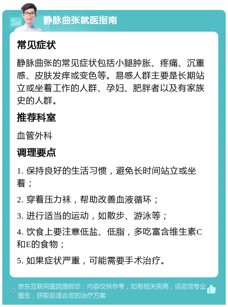 静脉曲张就医指南 常见症状 静脉曲张的常见症状包括小腿肿胀、疼痛、沉重感、皮肤发痒或变色等。易感人群主要是长期站立或坐着工作的人群、孕妇、肥胖者以及有家族史的人群。 推荐科室 血管外科 调理要点 1. 保持良好的生活习惯，避免长时间站立或坐着； 2. 穿着压力袜，帮助改善血液循环； 3. 进行适当的运动，如散步、游泳等； 4. 饮食上要注意低盐、低脂，多吃富含维生素C和E的食物； 5. 如果症状严重，可能需要手术治疗。