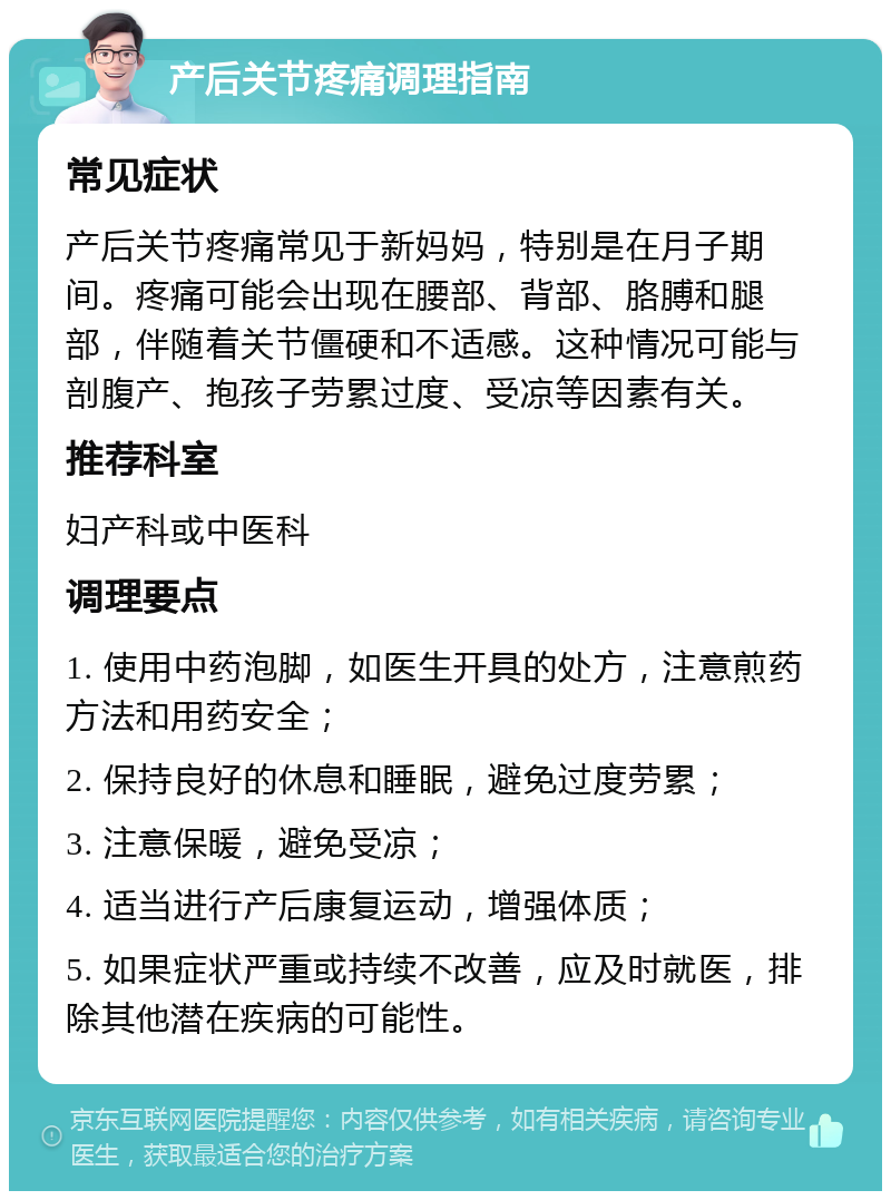 产后关节疼痛调理指南 常见症状 产后关节疼痛常见于新妈妈，特别是在月子期间。疼痛可能会出现在腰部、背部、胳膊和腿部，伴随着关节僵硬和不适感。这种情况可能与剖腹产、抱孩子劳累过度、受凉等因素有关。 推荐科室 妇产科或中医科 调理要点 1. 使用中药泡脚，如医生开具的处方，注意煎药方法和用药安全； 2. 保持良好的休息和睡眠，避免过度劳累； 3. 注意保暖，避免受凉； 4. 适当进行产后康复运动，增强体质； 5. 如果症状严重或持续不改善，应及时就医，排除其他潜在疾病的可能性。