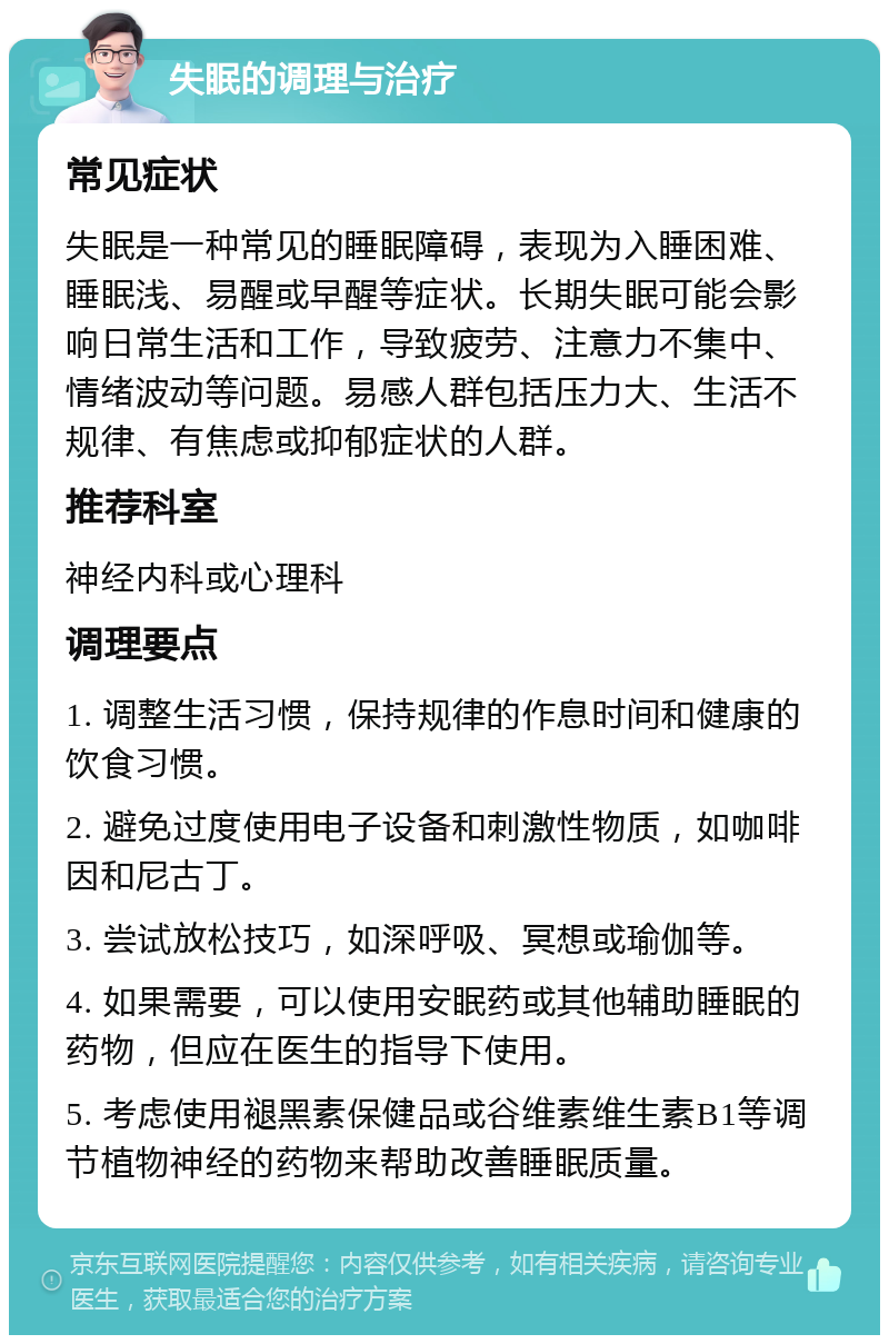 失眠的调理与治疗 常见症状 失眠是一种常见的睡眠障碍，表现为入睡困难、睡眠浅、易醒或早醒等症状。长期失眠可能会影响日常生活和工作，导致疲劳、注意力不集中、情绪波动等问题。易感人群包括压力大、生活不规律、有焦虑或抑郁症状的人群。 推荐科室 神经内科或心理科 调理要点 1. 调整生活习惯，保持规律的作息时间和健康的饮食习惯。 2. 避免过度使用电子设备和刺激性物质，如咖啡因和尼古丁。 3. 尝试放松技巧，如深呼吸、冥想或瑜伽等。 4. 如果需要，可以使用安眠药或其他辅助睡眠的药物，但应在医生的指导下使用。 5. 考虑使用褪黑素保健品或谷维素维生素B1等调节植物神经的药物来帮助改善睡眠质量。