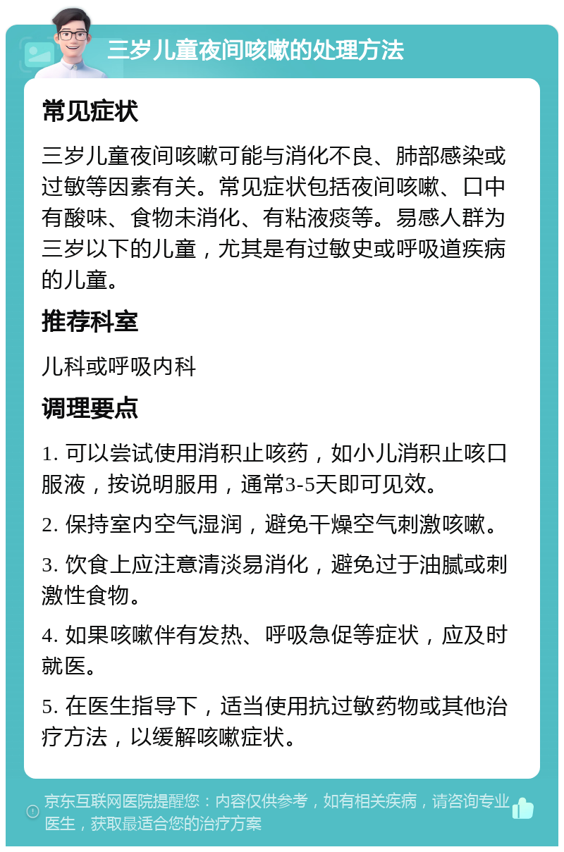 三岁儿童夜间咳嗽的处理方法 常见症状 三岁儿童夜间咳嗽可能与消化不良、肺部感染或过敏等因素有关。常见症状包括夜间咳嗽、口中有酸味、食物未消化、有粘液痰等。易感人群为三岁以下的儿童，尤其是有过敏史或呼吸道疾病的儿童。 推荐科室 儿科或呼吸内科 调理要点 1. 可以尝试使用消积止咳药，如小儿消积止咳口服液，按说明服用，通常3-5天即可见效。 2. 保持室内空气湿润，避免干燥空气刺激咳嗽。 3. 饮食上应注意清淡易消化，避免过于油腻或刺激性食物。 4. 如果咳嗽伴有发热、呼吸急促等症状，应及时就医。 5. 在医生指导下，适当使用抗过敏药物或其他治疗方法，以缓解咳嗽症状。