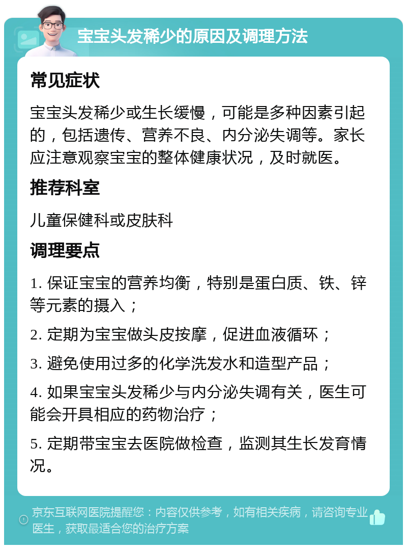 宝宝头发稀少的原因及调理方法 常见症状 宝宝头发稀少或生长缓慢，可能是多种因素引起的，包括遗传、营养不良、内分泌失调等。家长应注意观察宝宝的整体健康状况，及时就医。 推荐科室 儿童保健科或皮肤科 调理要点 1. 保证宝宝的营养均衡，特别是蛋白质、铁、锌等元素的摄入； 2. 定期为宝宝做头皮按摩，促进血液循环； 3. 避免使用过多的化学洗发水和造型产品； 4. 如果宝宝头发稀少与内分泌失调有关，医生可能会开具相应的药物治疗； 5. 定期带宝宝去医院做检查，监测其生长发育情况。