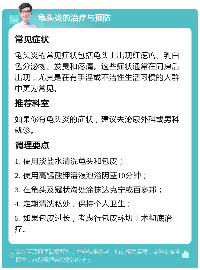 龟头炎的治疗与预防 常见症状 龟头炎的常见症状包括龟头上出现红疙瘩、乳白色分泌物、发臭和疼痛。这些症状通常在同房后出现，尤其是在有手淫或不洁性生活习惯的人群中更为常见。 推荐科室 如果你有龟头炎的症状，建议去泌尿外科或男科就诊。 调理要点 1. 使用淡盐水清洗龟头和包皮； 2. 使用高锰酸钾溶液泡浴阴茎10分钟； 3. 在龟头及冠状沟处涂抹达克宁或百多邦； 4. 定期清洗私处，保持个人卫生； 5. 如果包皮过长，考虑行包皮环切手术彻底治疗。