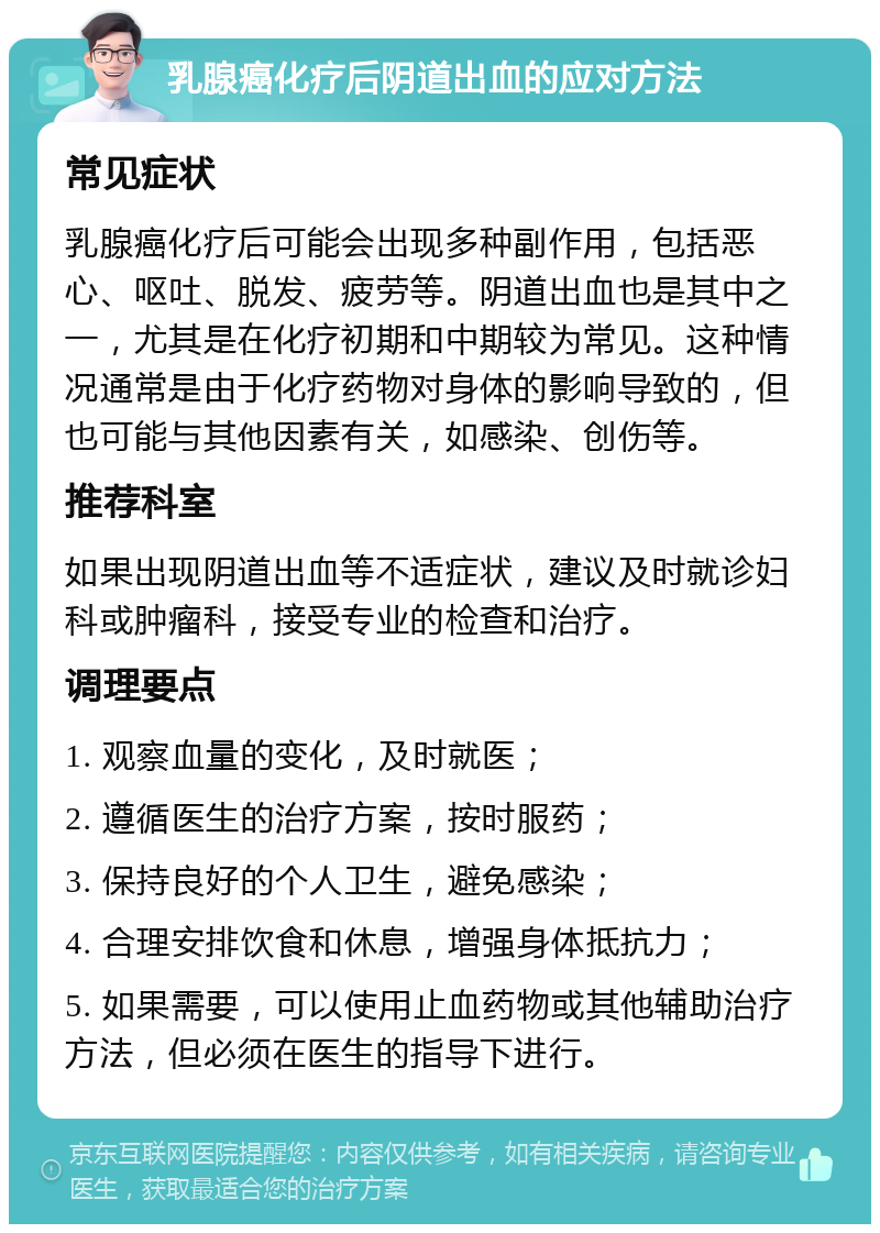 乳腺癌化疗后阴道出血的应对方法 常见症状 乳腺癌化疗后可能会出现多种副作用，包括恶心、呕吐、脱发、疲劳等。阴道出血也是其中之一，尤其是在化疗初期和中期较为常见。这种情况通常是由于化疗药物对身体的影响导致的，但也可能与其他因素有关，如感染、创伤等。 推荐科室 如果出现阴道出血等不适症状，建议及时就诊妇科或肿瘤科，接受专业的检查和治疗。 调理要点 1. 观察血量的变化，及时就医； 2. 遵循医生的治疗方案，按时服药； 3. 保持良好的个人卫生，避免感染； 4. 合理安排饮食和休息，增强身体抵抗力； 5. 如果需要，可以使用止血药物或其他辅助治疗方法，但必须在医生的指导下进行。