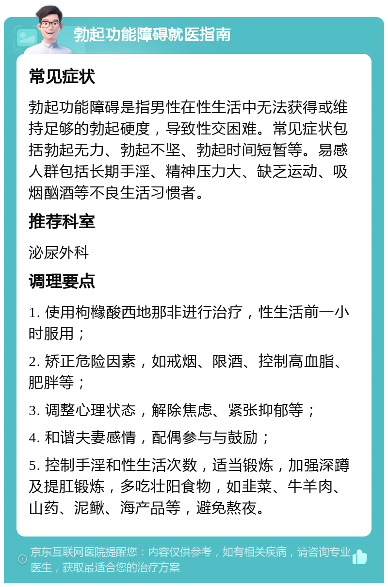 勃起功能障碍就医指南 常见症状 勃起功能障碍是指男性在性生活中无法获得或维持足够的勃起硬度，导致性交困难。常见症状包括勃起无力、勃起不坚、勃起时间短暂等。易感人群包括长期手淫、精神压力大、缺乏运动、吸烟酗酒等不良生活习惯者。 推荐科室 泌尿外科 调理要点 1. 使用枸橼酸西地那非进行治疗，性生活前一小时服用； 2. 矫正危险因素，如戒烟、限酒、控制高血脂、肥胖等； 3. 调整心理状态，解除焦虑、紧张抑郁等； 4. 和谐夫妻感情，配偶参与与鼓励； 5. 控制手淫和性生活次数，适当锻炼，加强深蹲及提肛锻炼，多吃壮阳食物，如韭菜、牛羊肉、山药、泥鳅、海产品等，避免熬夜。