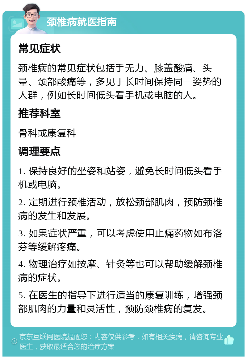 颈椎病就医指南 常见症状 颈椎病的常见症状包括手无力、膝盖酸痛、头晕、颈部酸痛等，多见于长时间保持同一姿势的人群，例如长时间低头看手机或电脑的人。 推荐科室 骨科或康复科 调理要点 1. 保持良好的坐姿和站姿，避免长时间低头看手机或电脑。 2. 定期进行颈椎活动，放松颈部肌肉，预防颈椎病的发生和发展。 3. 如果症状严重，可以考虑使用止痛药物如布洛芬等缓解疼痛。 4. 物理治疗如按摩、针灸等也可以帮助缓解颈椎病的症状。 5. 在医生的指导下进行适当的康复训练，增强颈部肌肉的力量和灵活性，预防颈椎病的复发。