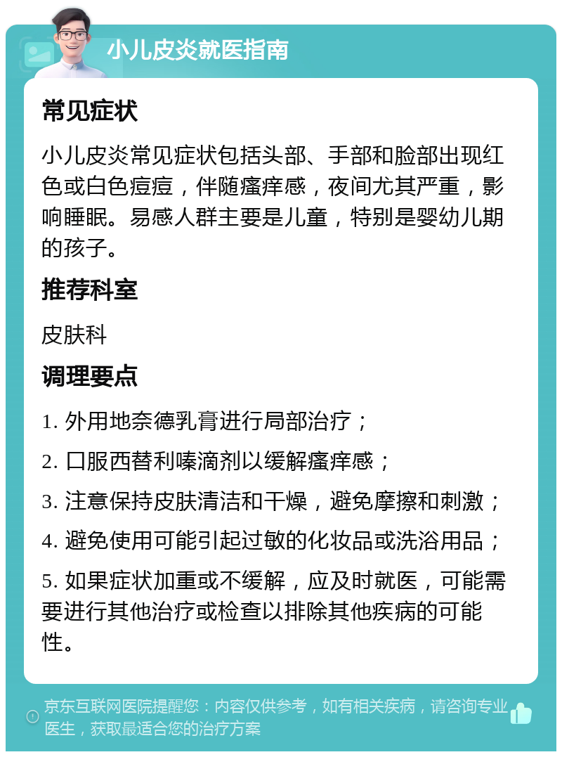 小儿皮炎就医指南 常见症状 小儿皮炎常见症状包括头部、手部和脸部出现红色或白色痘痘，伴随瘙痒感，夜间尤其严重，影响睡眠。易感人群主要是儿童，特别是婴幼儿期的孩子。 推荐科室 皮肤科 调理要点 1. 外用地奈德乳膏进行局部治疗； 2. 口服西替利嗪滴剂以缓解瘙痒感； 3. 注意保持皮肤清洁和干燥，避免摩擦和刺激； 4. 避免使用可能引起过敏的化妆品或洗浴用品； 5. 如果症状加重或不缓解，应及时就医，可能需要进行其他治疗或检查以排除其他疾病的可能性。