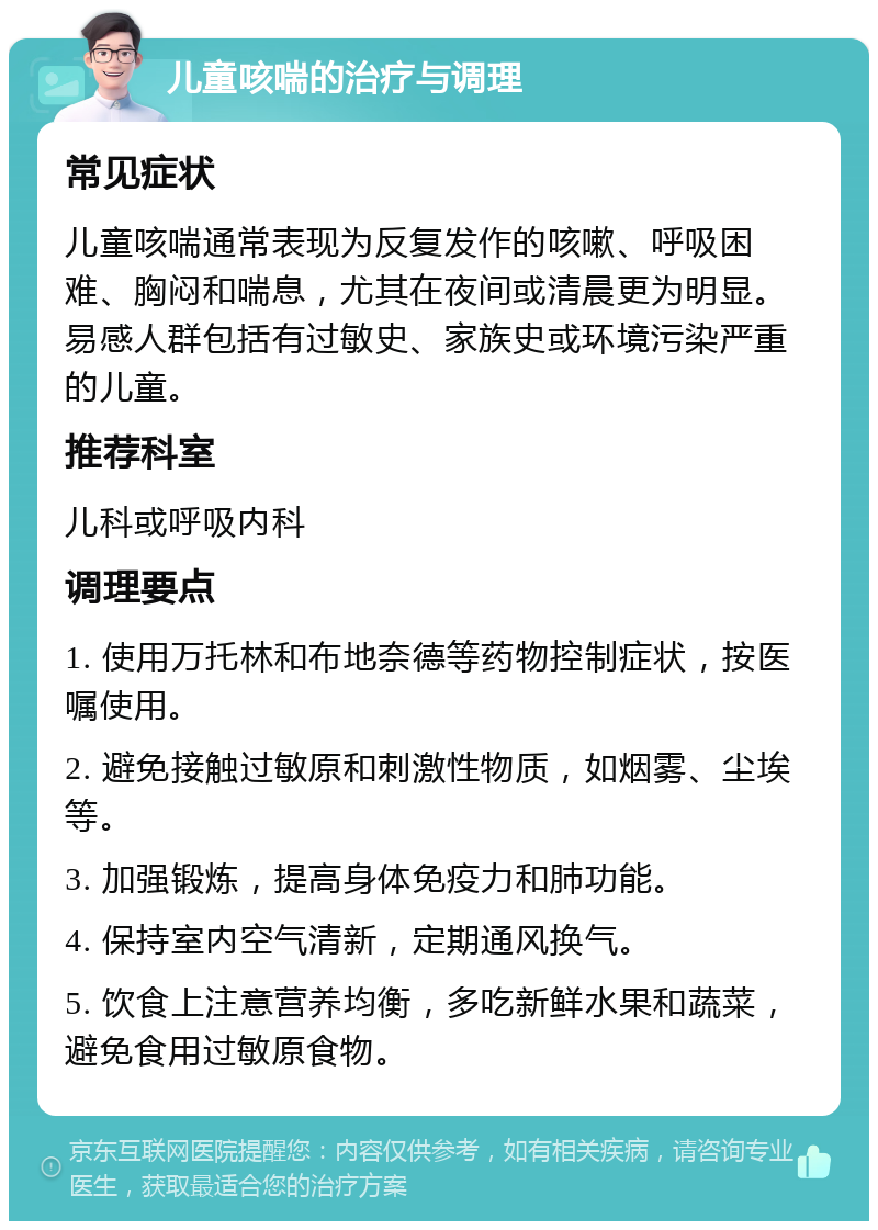 儿童咳喘的治疗与调理 常见症状 儿童咳喘通常表现为反复发作的咳嗽、呼吸困难、胸闷和喘息，尤其在夜间或清晨更为明显。易感人群包括有过敏史、家族史或环境污染严重的儿童。 推荐科室 儿科或呼吸内科 调理要点 1. 使用万托林和布地奈德等药物控制症状，按医嘱使用。 2. 避免接触过敏原和刺激性物质，如烟雾、尘埃等。 3. 加强锻炼，提高身体免疫力和肺功能。 4. 保持室内空气清新，定期通风换气。 5. 饮食上注意营养均衡，多吃新鲜水果和蔬菜，避免食用过敏原食物。