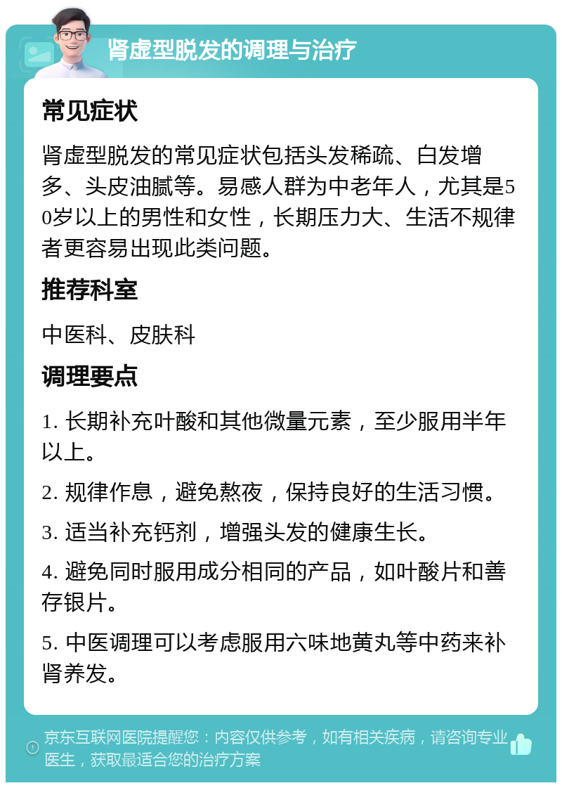 肾虚型脱发的调理与治疗 常见症状 肾虚型脱发的常见症状包括头发稀疏、白发增多、头皮油腻等。易感人群为中老年人，尤其是50岁以上的男性和女性，长期压力大、生活不规律者更容易出现此类问题。 推荐科室 中医科、皮肤科 调理要点 1. 长期补充叶酸和其他微量元素，至少服用半年以上。 2. 规律作息，避免熬夜，保持良好的生活习惯。 3. 适当补充钙剂，增强头发的健康生长。 4. 避免同时服用成分相同的产品，如叶酸片和善存银片。 5. 中医调理可以考虑服用六味地黄丸等中药来补肾养发。