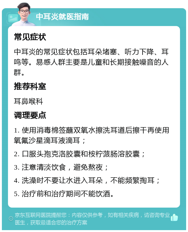 中耳炎就医指南 常见症状 中耳炎的常见症状包括耳朵堵塞、听力下降、耳鸣等。易感人群主要是儿童和长期接触噪音的人群。 推荐科室 耳鼻喉科 调理要点 1. 使用消毒棉签蘸双氧水擦洗耳道后擦干再使用氧氟沙星滴耳液滴耳； 2. 口服头孢克洛胶囊和桉柠蒎肠溶胶囊； 3. 注意清淡饮食，避免熬夜； 4. 洗澡时不要让水进入耳朵，不能频繁掏耳； 5. 治疗前和治疗期间不能饮酒。