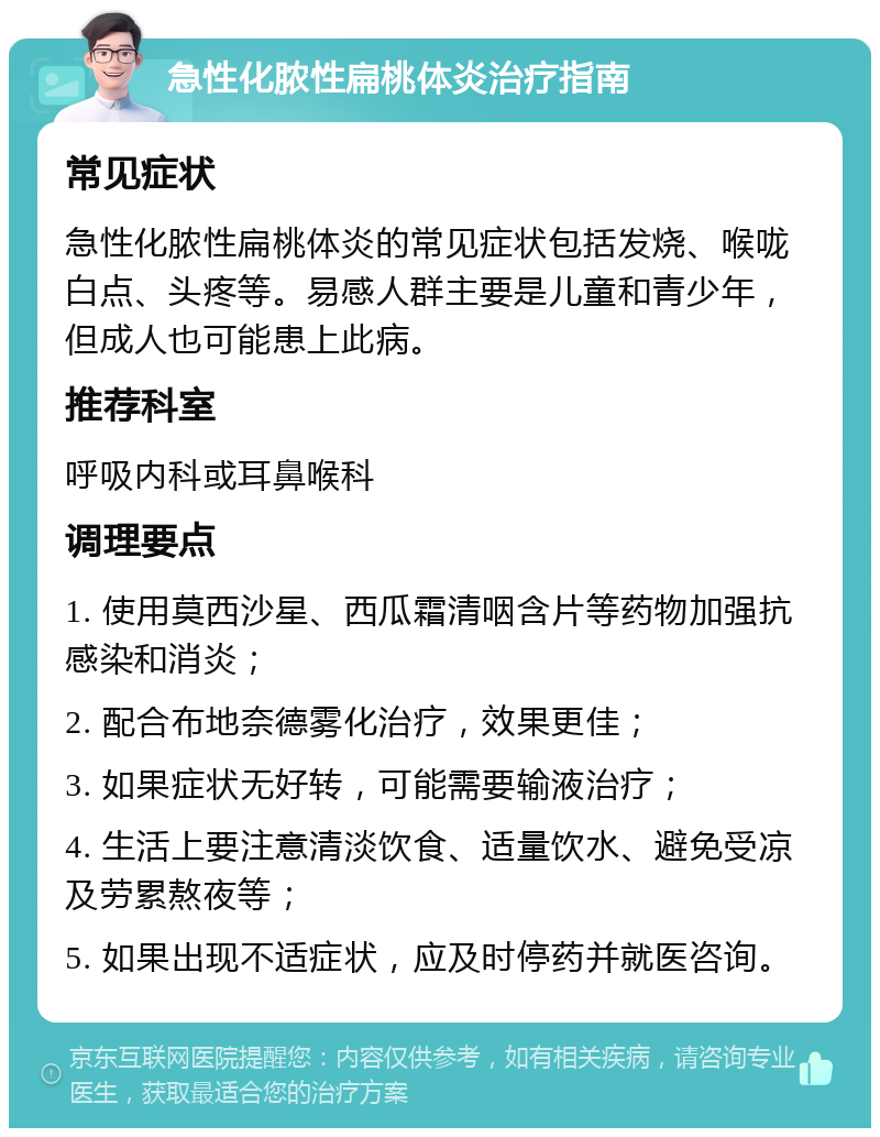 急性化脓性扁桃体炎治疗指南 常见症状 急性化脓性扁桃体炎的常见症状包括发烧、喉咙白点、头疼等。易感人群主要是儿童和青少年，但成人也可能患上此病。 推荐科室 呼吸内科或耳鼻喉科 调理要点 1. 使用莫西沙星、西瓜霜清咽含片等药物加强抗感染和消炎； 2. 配合布地奈德雾化治疗，效果更佳； 3. 如果症状无好转，可能需要输液治疗； 4. 生活上要注意清淡饮食、适量饮水、避免受凉及劳累熬夜等； 5. 如果出现不适症状，应及时停药并就医咨询。