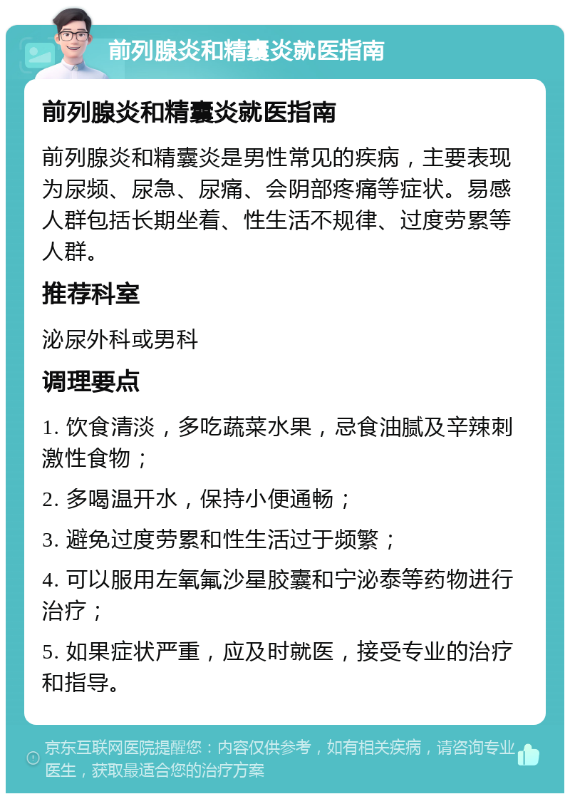 前列腺炎和精囊炎就医指南 前列腺炎和精囊炎就医指南 前列腺炎和精囊炎是男性常见的疾病，主要表现为尿频、尿急、尿痛、会阴部疼痛等症状。易感人群包括长期坐着、性生活不规律、过度劳累等人群。 推荐科室 泌尿外科或男科 调理要点 1. 饮食清淡，多吃蔬菜水果，忌食油腻及辛辣刺激性食物； 2. 多喝温开水，保持小便通畅； 3. 避免过度劳累和性生活过于频繁； 4. 可以服用左氧氟沙星胶囊和宁泌泰等药物进行治疗； 5. 如果症状严重，应及时就医，接受专业的治疗和指导。