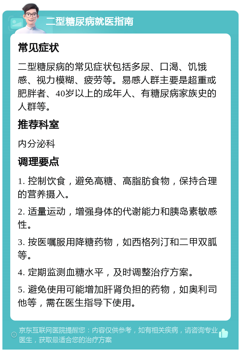 二型糖尿病就医指南 常见症状 二型糖尿病的常见症状包括多尿、口渴、饥饿感、视力模糊、疲劳等。易感人群主要是超重或肥胖者、40岁以上的成年人、有糖尿病家族史的人群等。 推荐科室 内分泌科 调理要点 1. 控制饮食，避免高糖、高脂肪食物，保持合理的营养摄入。 2. 适量运动，增强身体的代谢能力和胰岛素敏感性。 3. 按医嘱服用降糖药物，如西格列汀和二甲双胍等。 4. 定期监测血糖水平，及时调整治疗方案。 5. 避免使用可能增加肝肾负担的药物，如奥利司他等，需在医生指导下使用。