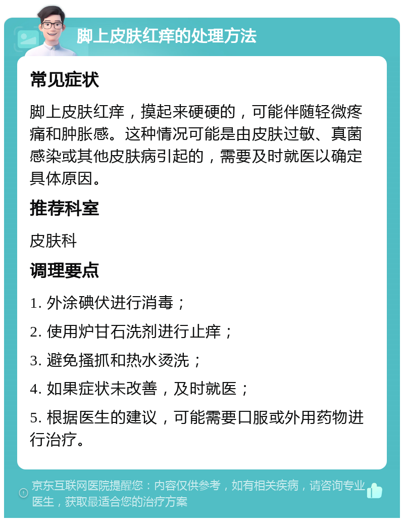 脚上皮肤红痒的处理方法 常见症状 脚上皮肤红痒，摸起来硬硬的，可能伴随轻微疼痛和肿胀感。这种情况可能是由皮肤过敏、真菌感染或其他皮肤病引起的，需要及时就医以确定具体原因。 推荐科室 皮肤科 调理要点 1. 外涂碘伏进行消毒； 2. 使用炉甘石洗剂进行止痒； 3. 避免搔抓和热水烫洗； 4. 如果症状未改善，及时就医； 5. 根据医生的建议，可能需要口服或外用药物进行治疗。