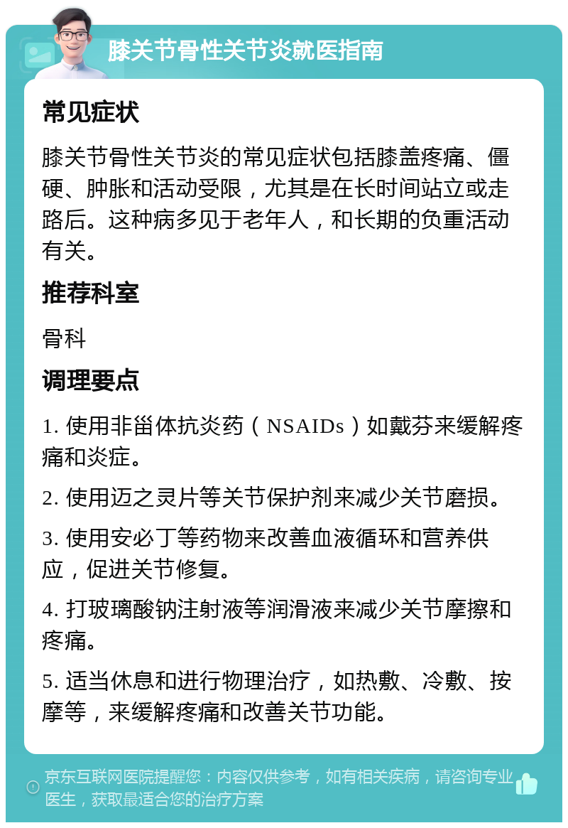 膝关节骨性关节炎就医指南 常见症状 膝关节骨性关节炎的常见症状包括膝盖疼痛、僵硬、肿胀和活动受限，尤其是在长时间站立或走路后。这种病多见于老年人，和长期的负重活动有关。 推荐科室 骨科 调理要点 1. 使用非甾体抗炎药（NSAIDs）如戴芬来缓解疼痛和炎症。 2. 使用迈之灵片等关节保护剂来减少关节磨损。 3. 使用安必丁等药物来改善血液循环和营养供应，促进关节修复。 4. 打玻璃酸钠注射液等润滑液来减少关节摩擦和疼痛。 5. 适当休息和进行物理治疗，如热敷、冷敷、按摩等，来缓解疼痛和改善关节功能。