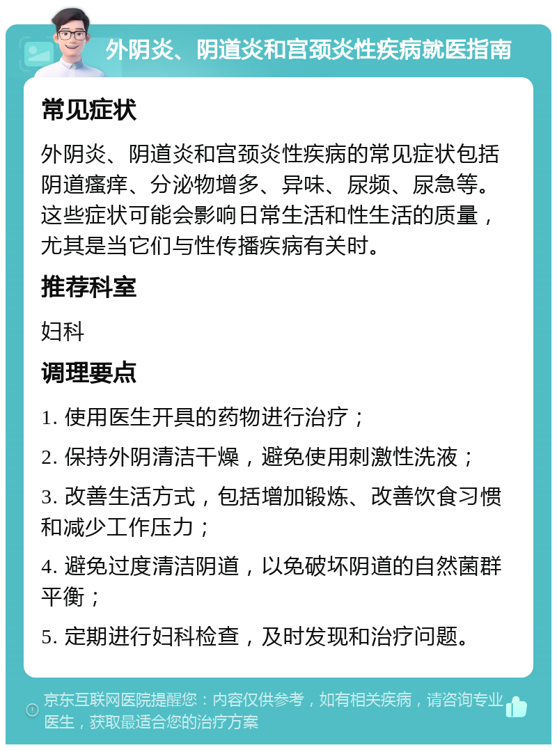 外阴炎、阴道炎和宫颈炎性疾病就医指南 常见症状 外阴炎、阴道炎和宫颈炎性疾病的常见症状包括阴道瘙痒、分泌物增多、异味、尿频、尿急等。这些症状可能会影响日常生活和性生活的质量，尤其是当它们与性传播疾病有关时。 推荐科室 妇科 调理要点 1. 使用医生开具的药物进行治疗； 2. 保持外阴清洁干燥，避免使用刺激性洗液； 3. 改善生活方式，包括增加锻炼、改善饮食习惯和减少工作压力； 4. 避免过度清洁阴道，以免破坏阴道的自然菌群平衡； 5. 定期进行妇科检查，及时发现和治疗问题。