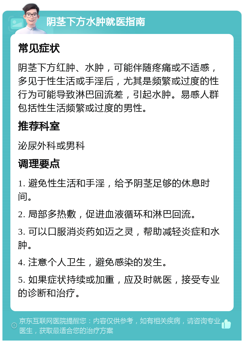 阴茎下方水肿就医指南 常见症状 阴茎下方红肿、水肿，可能伴随疼痛或不适感，多见于性生活或手淫后，尤其是频繁或过度的性行为可能导致淋巴回流差，引起水肿。易感人群包括性生活频繁或过度的男性。 推荐科室 泌尿外科或男科 调理要点 1. 避免性生活和手淫，给予阴茎足够的休息时间。 2. 局部多热敷，促进血液循环和淋巴回流。 3. 可以口服消炎药如迈之灵，帮助减轻炎症和水肿。 4. 注意个人卫生，避免感染的发生。 5. 如果症状持续或加重，应及时就医，接受专业的诊断和治疗。