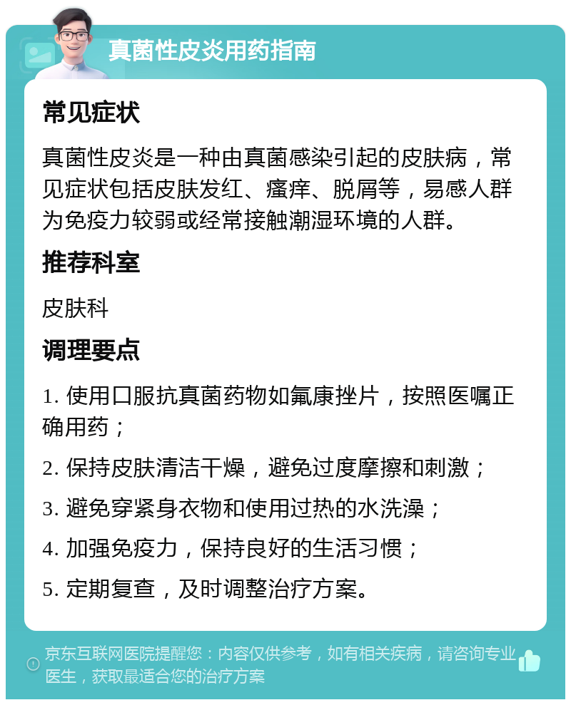 真菌性皮炎用药指南 常见症状 真菌性皮炎是一种由真菌感染引起的皮肤病，常见症状包括皮肤发红、瘙痒、脱屑等，易感人群为免疫力较弱或经常接触潮湿环境的人群。 推荐科室 皮肤科 调理要点 1. 使用口服抗真菌药物如氟康挫片，按照医嘱正确用药； 2. 保持皮肤清洁干燥，避免过度摩擦和刺激； 3. 避免穿紧身衣物和使用过热的水洗澡； 4. 加强免疫力，保持良好的生活习惯； 5. 定期复查，及时调整治疗方案。