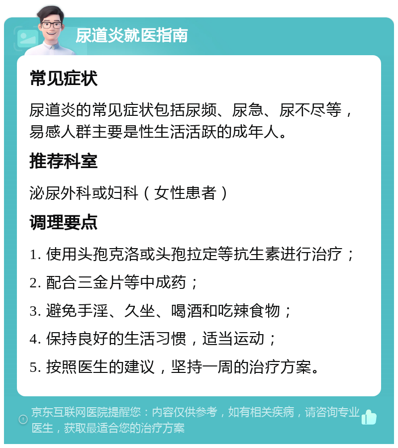 尿道炎就医指南 常见症状 尿道炎的常见症状包括尿频、尿急、尿不尽等，易感人群主要是性生活活跃的成年人。 推荐科室 泌尿外科或妇科（女性患者） 调理要点 1. 使用头孢克洛或头孢拉定等抗生素进行治疗； 2. 配合三金片等中成药； 3. 避免手淫、久坐、喝酒和吃辣食物； 4. 保持良好的生活习惯，适当运动； 5. 按照医生的建议，坚持一周的治疗方案。