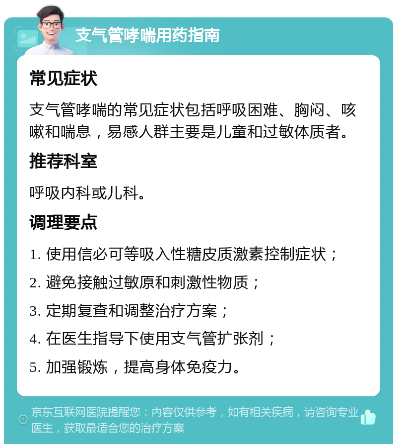 支气管哮喘用药指南 常见症状 支气管哮喘的常见症状包括呼吸困难、胸闷、咳嗽和喘息，易感人群主要是儿童和过敏体质者。 推荐科室 呼吸内科或儿科。 调理要点 1. 使用信必可等吸入性糖皮质激素控制症状； 2. 避免接触过敏原和刺激性物质； 3. 定期复查和调整治疗方案； 4. 在医生指导下使用支气管扩张剂； 5. 加强锻炼，提高身体免疫力。