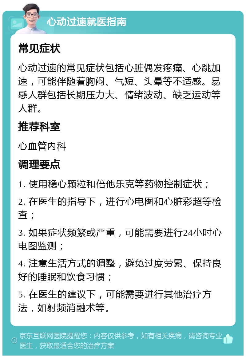 心动过速就医指南 常见症状 心动过速的常见症状包括心脏偶发疼痛、心跳加速，可能伴随着胸闷、气短、头晕等不适感。易感人群包括长期压力大、情绪波动、缺乏运动等人群。 推荐科室 心血管内科 调理要点 1. 使用稳心颗粒和倍他乐克等药物控制症状； 2. 在医生的指导下，进行心电图和心脏彩超等检查； 3. 如果症状频繁或严重，可能需要进行24小时心电图监测； 4. 注意生活方式的调整，避免过度劳累、保持良好的睡眠和饮食习惯； 5. 在医生的建议下，可能需要进行其他治疗方法，如射频消融术等。