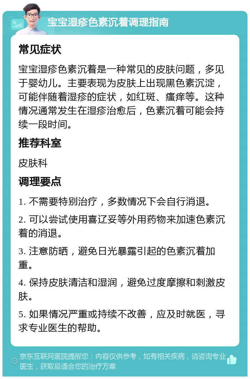 宝宝湿疹色素沉着调理指南 常见症状 宝宝湿疹色素沉着是一种常见的皮肤问题，多见于婴幼儿。主要表现为皮肤上出现黑色素沉淀，可能伴随着湿疹的症状，如红斑、瘙痒等。这种情况通常发生在湿疹治愈后，色素沉着可能会持续一段时间。 推荐科室 皮肤科 调理要点 1. 不需要特别治疗，多数情况下会自行消退。 2. 可以尝试使用喜辽妥等外用药物来加速色素沉着的消退。 3. 注意防晒，避免日光暴露引起的色素沉着加重。 4. 保持皮肤清洁和湿润，避免过度摩擦和刺激皮肤。 5. 如果情况严重或持续不改善，应及时就医，寻求专业医生的帮助。