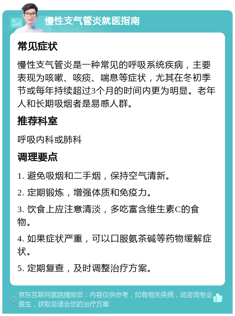 慢性支气管炎就医指南 常见症状 慢性支气管炎是一种常见的呼吸系统疾病，主要表现为咳嗽、咳痰、喘息等症状，尤其在冬初季节或每年持续超过3个月的时间内更为明显。老年人和长期吸烟者是易感人群。 推荐科室 呼吸内科或肺科 调理要点 1. 避免吸烟和二手烟，保持空气清新。 2. 定期锻炼，增强体质和免疫力。 3. 饮食上应注意清淡，多吃富含维生素C的食物。 4. 如果症状严重，可以口服氨茶碱等药物缓解症状。 5. 定期复查，及时调整治疗方案。