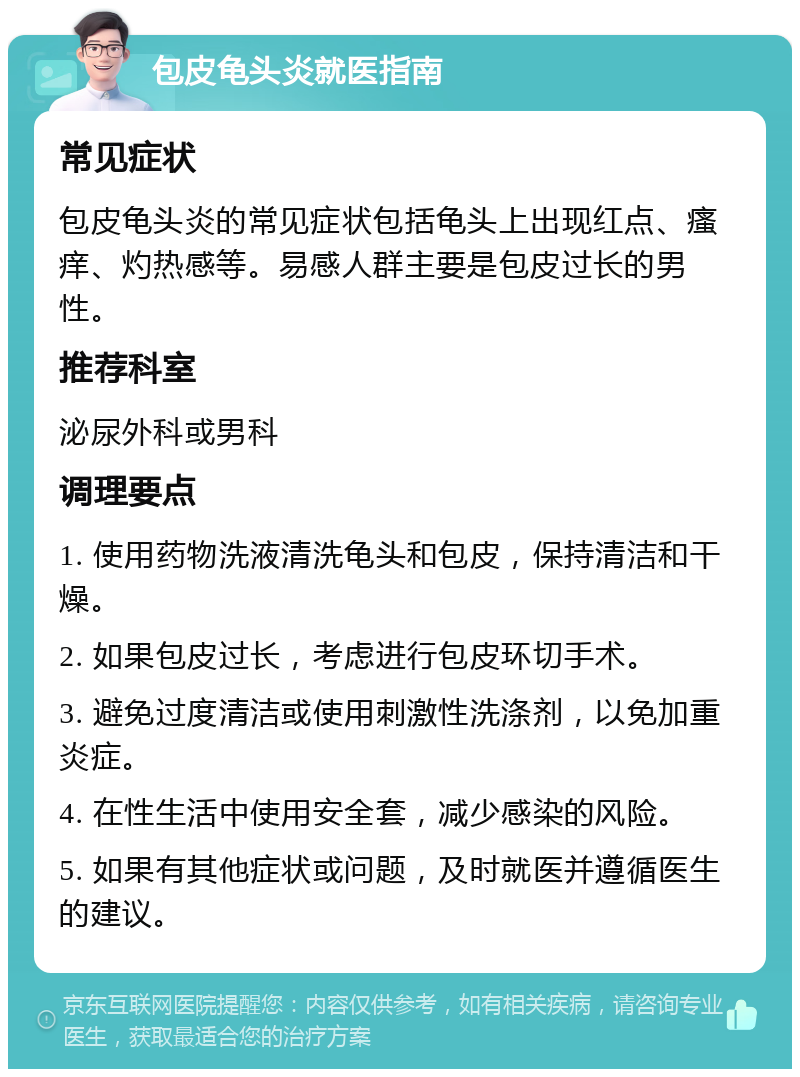 包皮龟头炎就医指南 常见症状 包皮龟头炎的常见症状包括龟头上出现红点、瘙痒、灼热感等。易感人群主要是包皮过长的男性。 推荐科室 泌尿外科或男科 调理要点 1. 使用药物洗液清洗龟头和包皮，保持清洁和干燥。 2. 如果包皮过长，考虑进行包皮环切手术。 3. 避免过度清洁或使用刺激性洗涤剂，以免加重炎症。 4. 在性生活中使用安全套，减少感染的风险。 5. 如果有其他症状或问题，及时就医并遵循医生的建议。