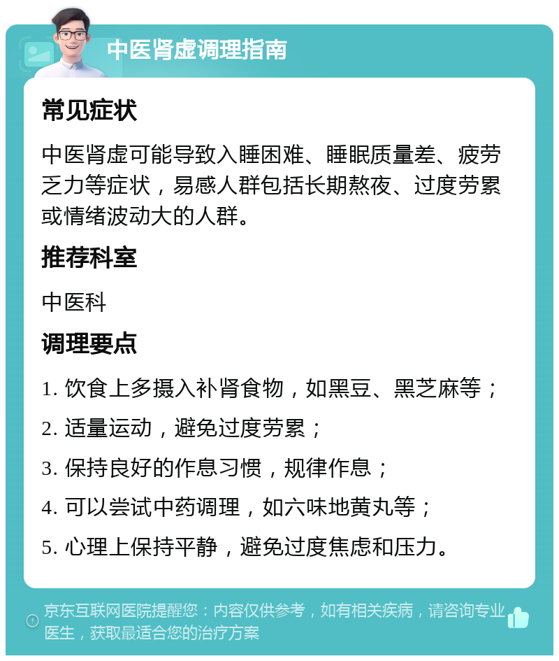 中医肾虚调理指南 常见症状 中医肾虚可能导致入睡困难、睡眠质量差、疲劳乏力等症状，易感人群包括长期熬夜、过度劳累或情绪波动大的人群。 推荐科室 中医科 调理要点 1. 饮食上多摄入补肾食物，如黑豆、黑芝麻等； 2. 适量运动，避免过度劳累； 3. 保持良好的作息习惯，规律作息； 4. 可以尝试中药调理，如六味地黄丸等； 5. 心理上保持平静，避免过度焦虑和压力。