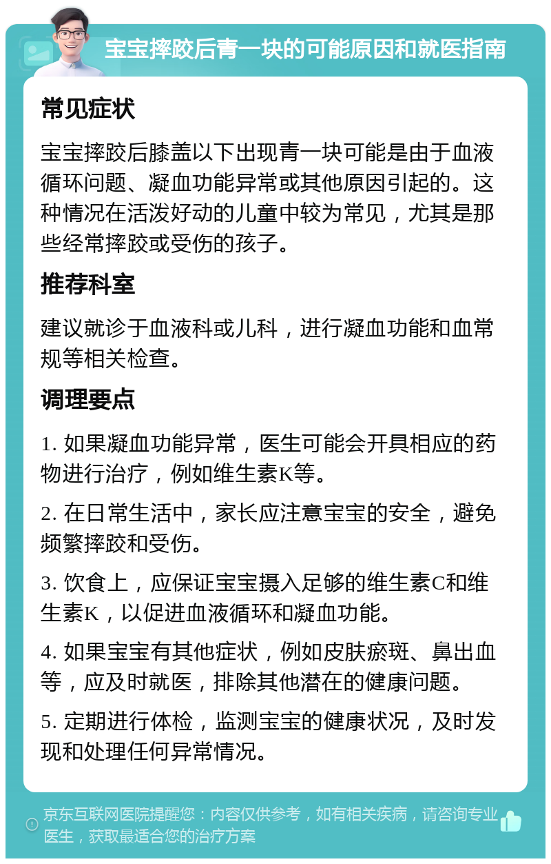 宝宝摔跤后青一块的可能原因和就医指南 常见症状 宝宝摔跤后膝盖以下出现青一块可能是由于血液循环问题、凝血功能异常或其他原因引起的。这种情况在活泼好动的儿童中较为常见，尤其是那些经常摔跤或受伤的孩子。 推荐科室 建议就诊于血液科或儿科，进行凝血功能和血常规等相关检查。 调理要点 1. 如果凝血功能异常，医生可能会开具相应的药物进行治疗，例如维生素K等。 2. 在日常生活中，家长应注意宝宝的安全，避免频繁摔跤和受伤。 3. 饮食上，应保证宝宝摄入足够的维生素C和维生素K，以促进血液循环和凝血功能。 4. 如果宝宝有其他症状，例如皮肤瘀斑、鼻出血等，应及时就医，排除其他潜在的健康问题。 5. 定期进行体检，监测宝宝的健康状况，及时发现和处理任何异常情况。